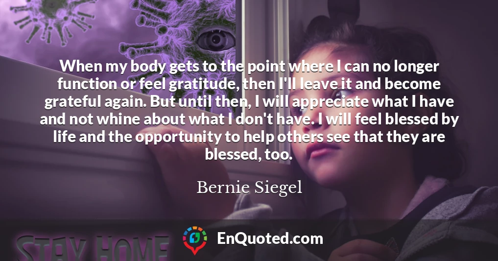 When my body gets to the point where I can no longer function or feel gratitude, then I'll leave it and become grateful again. But until then, I will appreciate what I have and not whine about what I don't have. I will feel blessed by life and the opportunity to help others see that they are blessed, too.