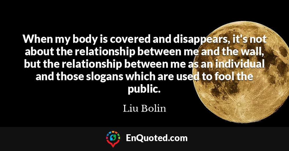 When my body is covered and disappears, it's not about the relationship between me and the wall, but the relationship between me as an individual and those slogans which are used to fool the public.