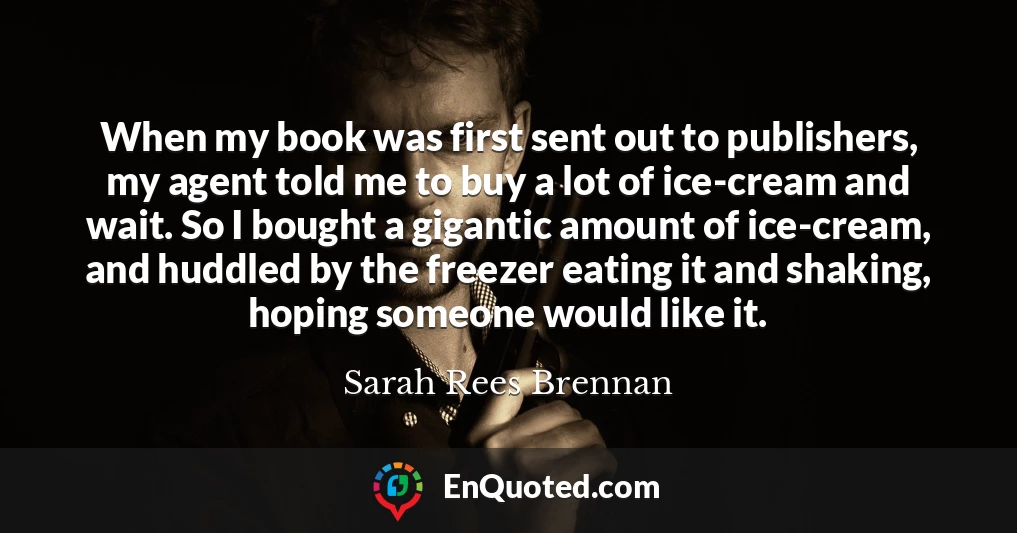 When my book was first sent out to publishers, my agent told me to buy a lot of ice-cream and wait. So I bought a gigantic amount of ice-cream, and huddled by the freezer eating it and shaking, hoping someone would like it.
