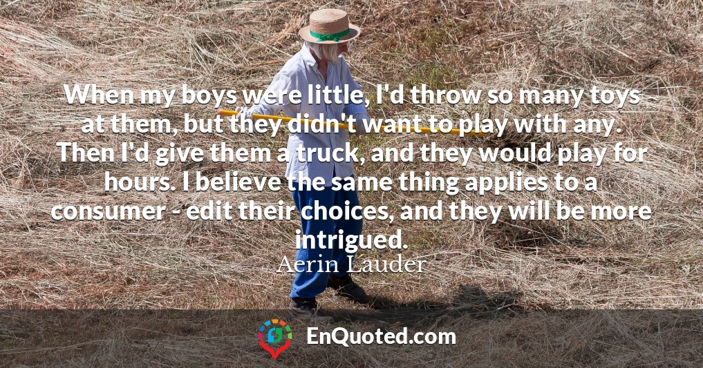 When my boys were little, I'd throw so many toys at them, but they didn't want to play with any. Then I'd give them a truck, and they would play for hours. I believe the same thing applies to a consumer - edit their choices, and they will be more intrigued.