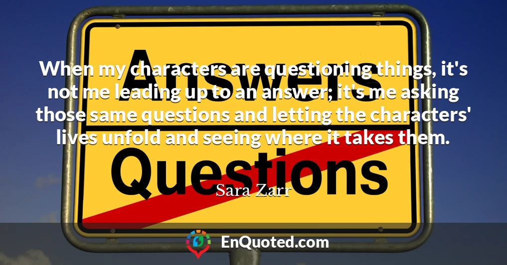 When my characters are questioning things, it's not me leading up to an answer; it's me asking those same questions and letting the characters' lives unfold and seeing where it takes them.