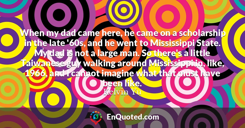 When my dad came here, he came on a scholarship in the late '60s, and he went to Mississippi State. My dad is not a large man. So there's a little Taiwanese guy walking around Mississippi in, like, 1966, and I cannot imagine what that must have been like.