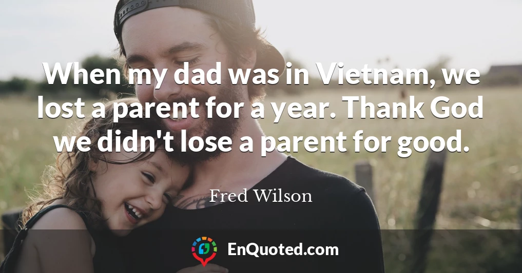 When my dad was in Vietnam, we lost a parent for a year. Thank God we didn't lose a parent for good.
