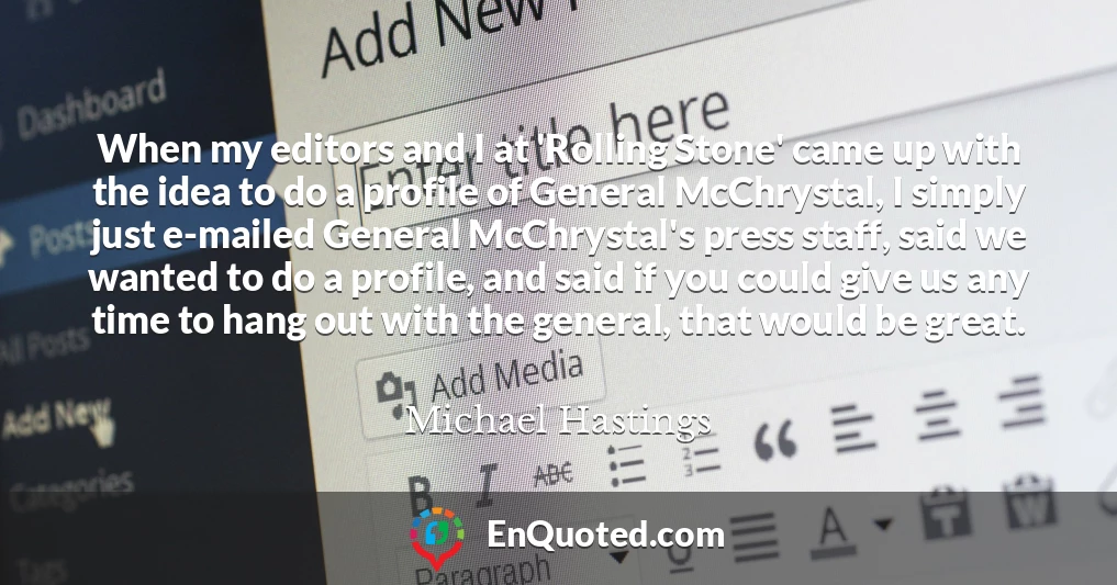 When my editors and I at 'Rolling Stone' came up with the idea to do a profile of General McChrystal, I simply just e-mailed General McChrystal's press staff, said we wanted to do a profile, and said if you could give us any time to hang out with the general, that would be great.