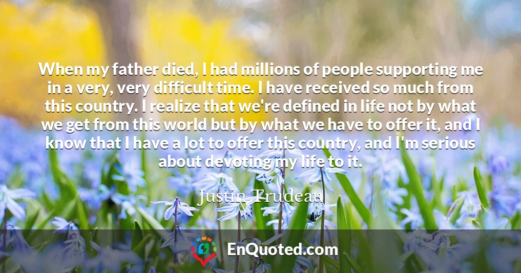 When my father died, I had millions of people supporting me in a very, very difficult time. I have received so much from this country. I realize that we're defined in life not by what we get from this world but by what we have to offer it, and I know that I have a lot to offer this country, and I'm serious about devoting my life to it.