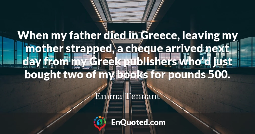 When my father died in Greece, leaving my mother strapped, a cheque arrived next day from my Greek publishers who'd just bought two of my books for pounds 500.