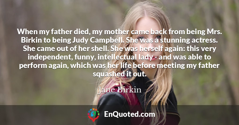When my father died, my mother came back from being Mrs. Birkin to being Judy Campbell. She was a stunning actress. She came out of her shell. She was herself again: this very independent, funny, intellectual lady - and was able to perform again, which was her life before meeting my father squashed it out.