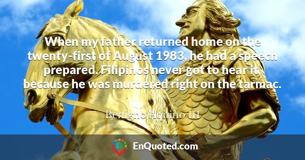 When my father returned home on the twenty-first of August 1983, he had a speech prepared. Filipinos never got to hear it, because he was murdered right on the tarmac.