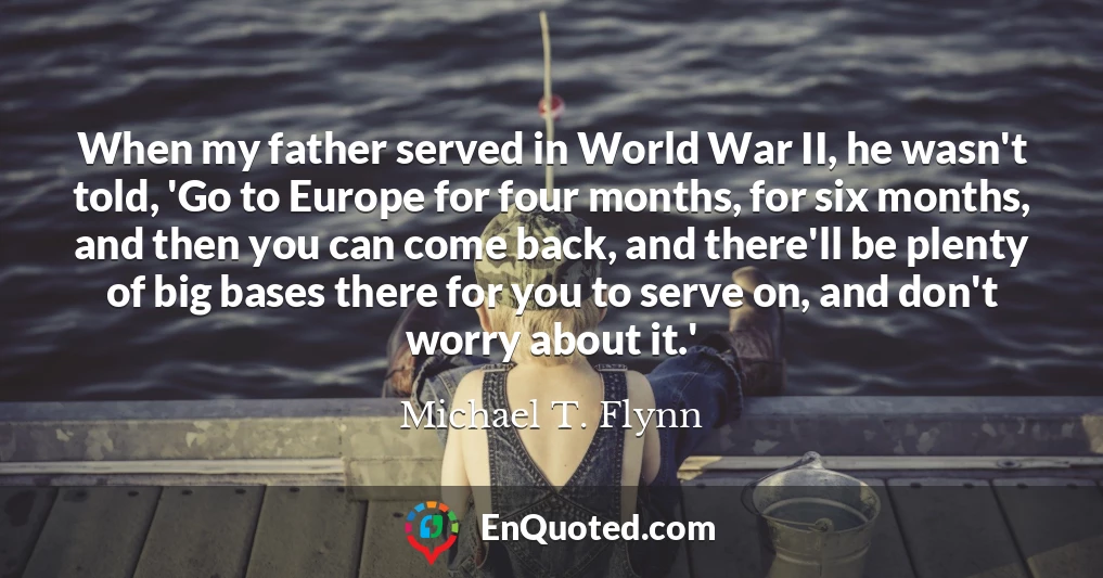 When my father served in World War II, he wasn't told, 'Go to Europe for four months, for six months, and then you can come back, and there'll be plenty of big bases there for you to serve on, and don't worry about it.'