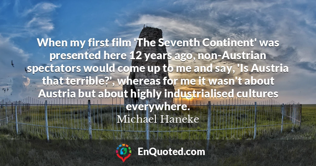 When my first film 'The Seventh Continent' was presented here 12 years ago, non-Austrian spectators would come up to me and say, 'Is Austria that terrible?', whereas for me it wasn't about Austria but about highly industrialised cultures everywhere.