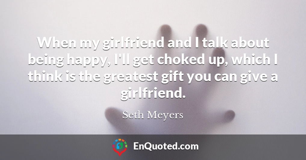 When my girlfriend and I talk about being happy, I'll get choked up, which I think is the greatest gift you can give a girlfriend.
