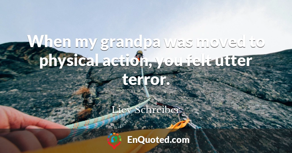 When my grandpa was moved to physical action, you felt utter terror.