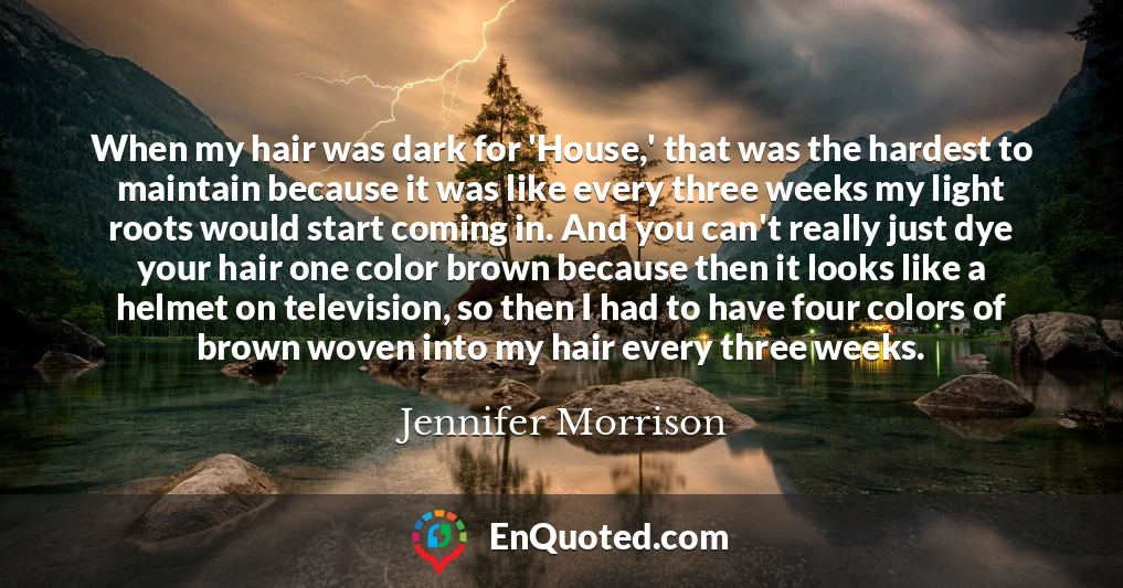 When my hair was dark for 'House,' that was the hardest to maintain because it was like every three weeks my light roots would start coming in. And you can't really just dye your hair one color brown because then it looks like a helmet on television, so then I had to have four colors of brown woven into my hair every three weeks.