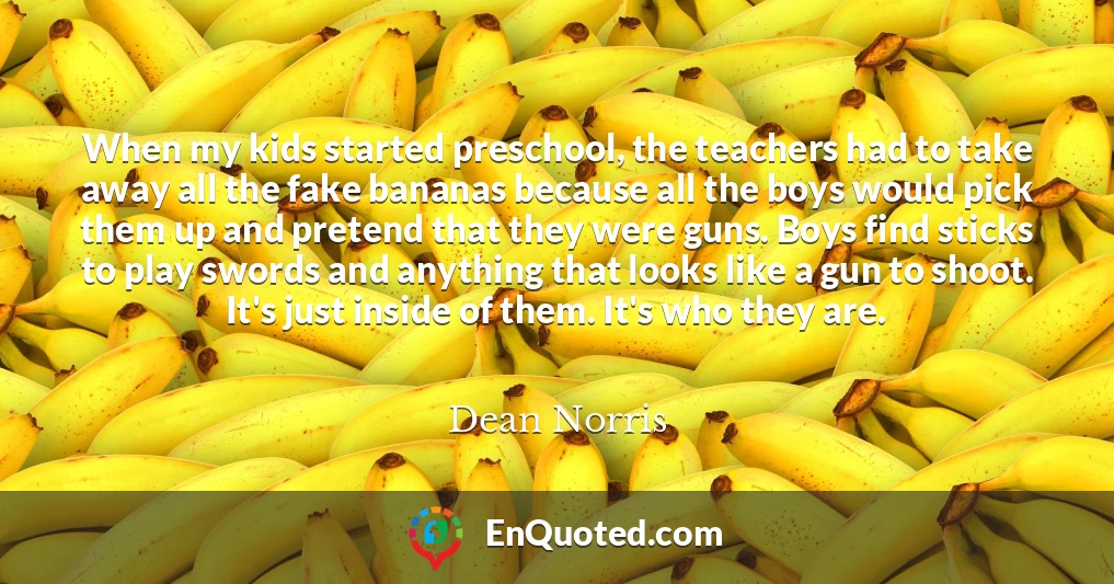 When my kids started preschool, the teachers had to take away all the fake bananas because all the boys would pick them up and pretend that they were guns. Boys find sticks to play swords and anything that looks like a gun to shoot. It's just inside of them. It's who they are.