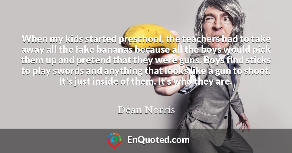 When my kids started preschool, the teachers had to take away all the fake bananas because all the boys would pick them up and pretend that they were guns. Boys find sticks to play swords and anything that looks like a gun to shoot. It's just inside of them. It's who they are.