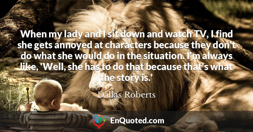 When my lady and I sit down and watch TV, I find she gets annoyed at characters because they don't do what she would do in the situation. I'm always like, 'Well, she has to do that because that's what the story is.'