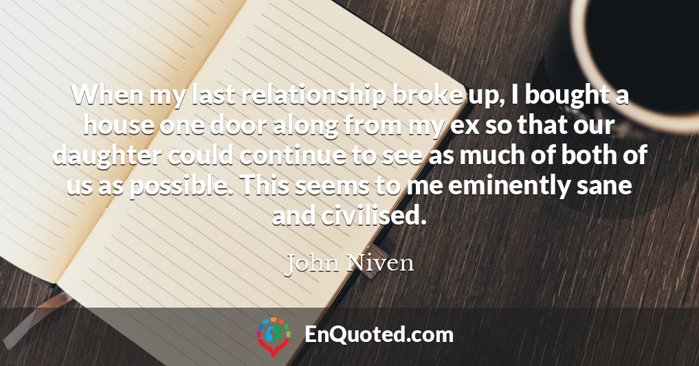 When my last relationship broke up, I bought a house one door along from my ex so that our daughter could continue to see as much of both of us as possible. This seems to me eminently sane and civilised.