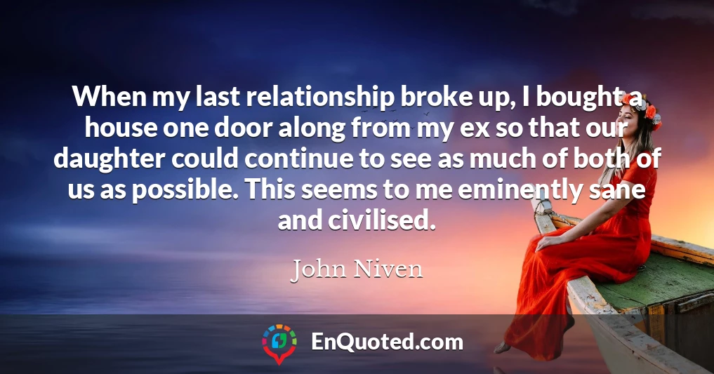 When my last relationship broke up, I bought a house one door along from my ex so that our daughter could continue to see as much of both of us as possible. This seems to me eminently sane and civilised.