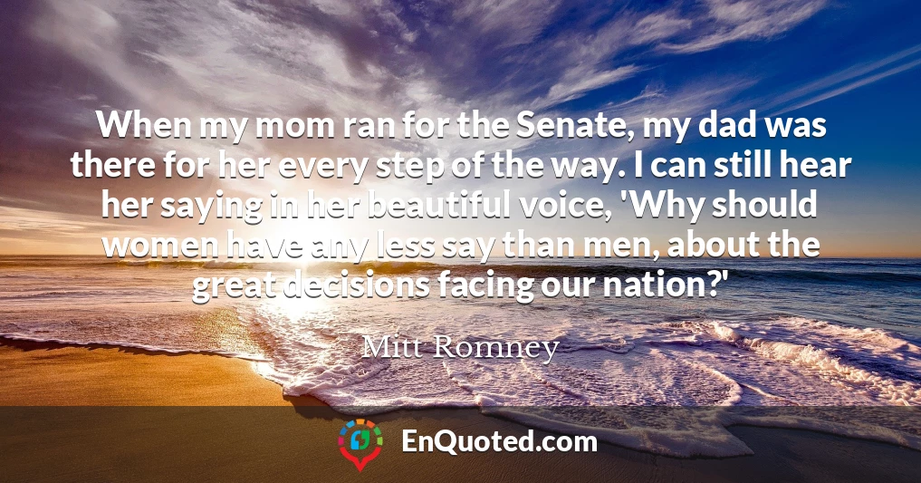 When my mom ran for the Senate, my dad was there for her every step of the way. I can still hear her saying in her beautiful voice, 'Why should women have any less say than men, about the great decisions facing our nation?'