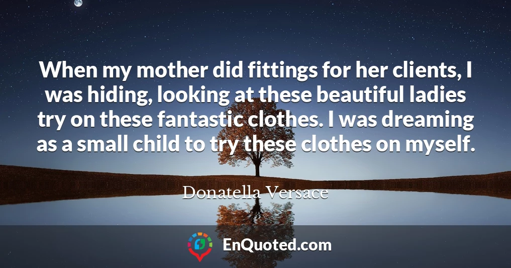 When my mother did fittings for her clients, I was hiding, looking at these beautiful ladies try on these fantastic clothes. I was dreaming as a small child to try these clothes on myself.