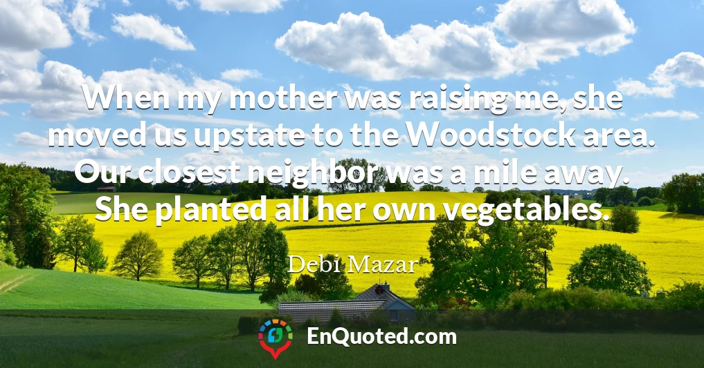 When my mother was raising me, she moved us upstate to the Woodstock area. Our closest neighbor was a mile away. She planted all her own vegetables.