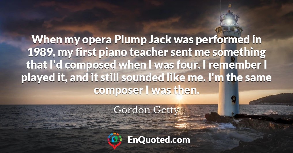 When my opera Plump Jack was performed in 1989, my first piano teacher sent me something that I'd composed when I was four. I remember I played it, and it still sounded like me. I'm the same composer I was then.