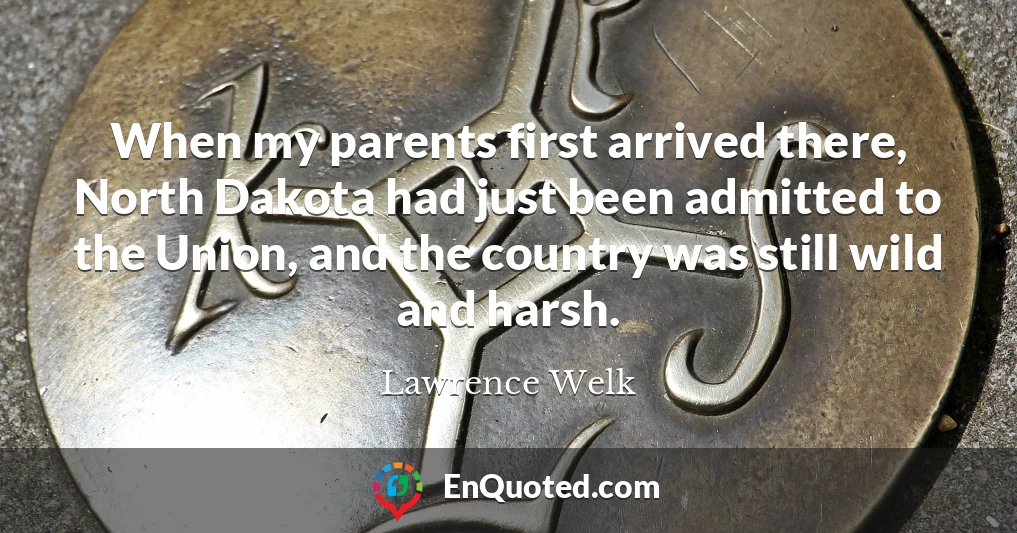 When my parents first arrived there, North Dakota had just been admitted to the Union, and the country was still wild and harsh.