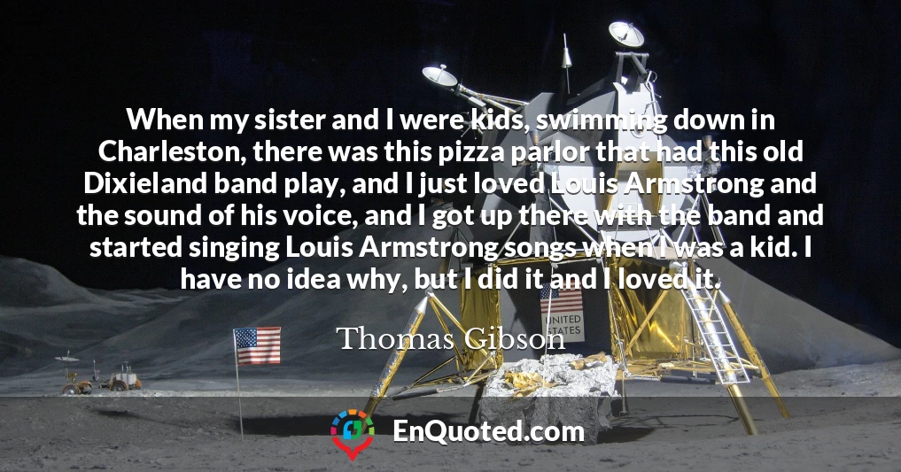 When my sister and I were kids, swimming down in Charleston, there was this pizza parlor that had this old Dixieland band play, and I just loved Louis Armstrong and the sound of his voice, and I got up there with the band and started singing Louis Armstrong songs when I was a kid. I have no idea why, but I did it and I loved it.