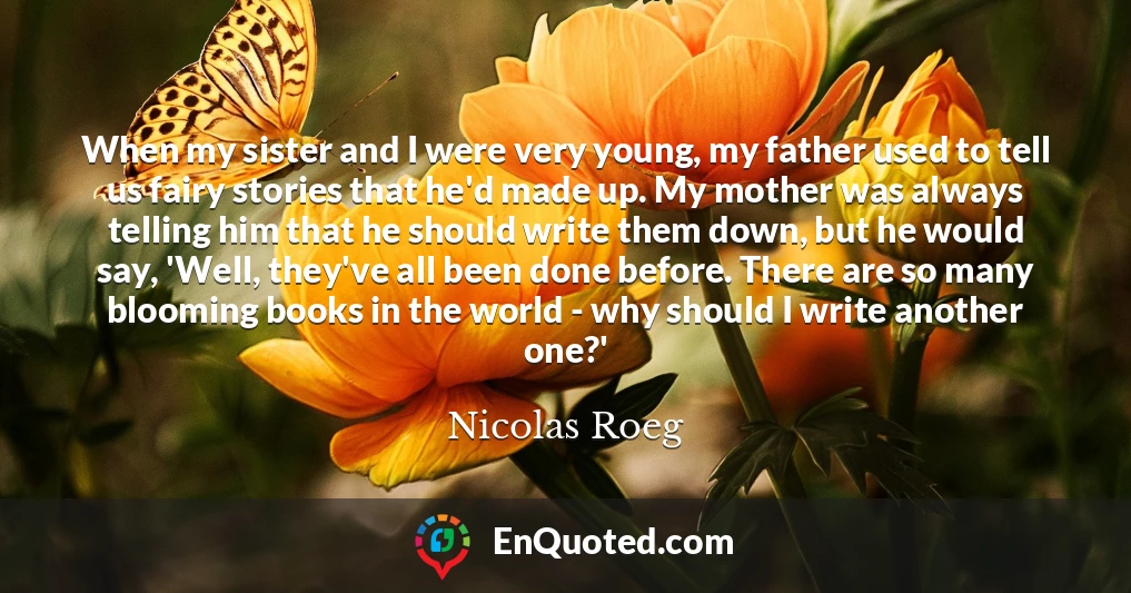 When my sister and I were very young, my father used to tell us fairy stories that he'd made up. My mother was always telling him that he should write them down, but he would say, 'Well, they've all been done before. There are so many blooming books in the world - why should I write another one?'