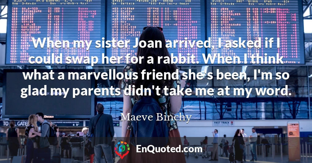 When my sister Joan arrived, I asked if I could swap her for a rabbit. When I think what a marvellous friend she's been, I'm so glad my parents didn't take me at my word.