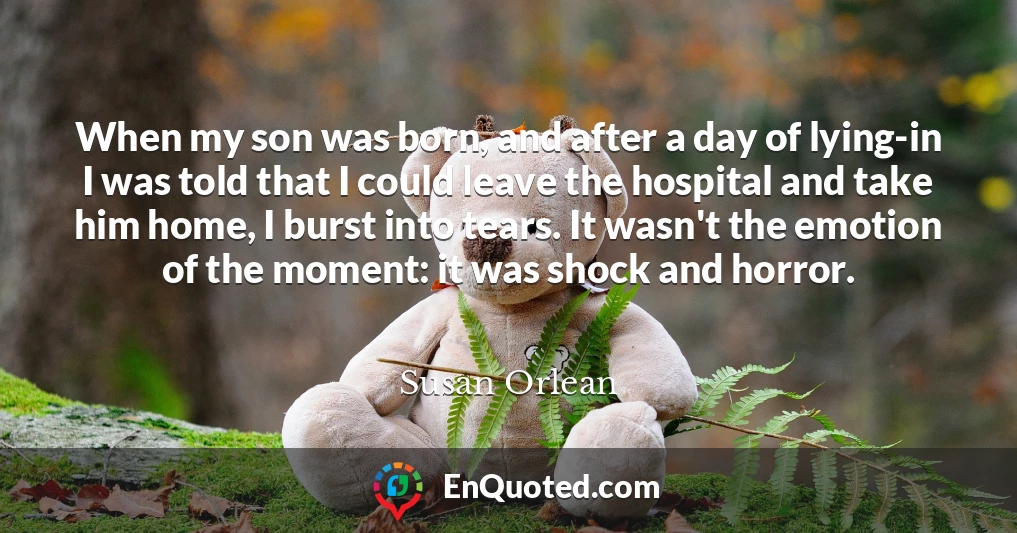 When my son was born, and after a day of lying-in I was told that I could leave the hospital and take him home, I burst into tears. It wasn't the emotion of the moment: it was shock and horror.