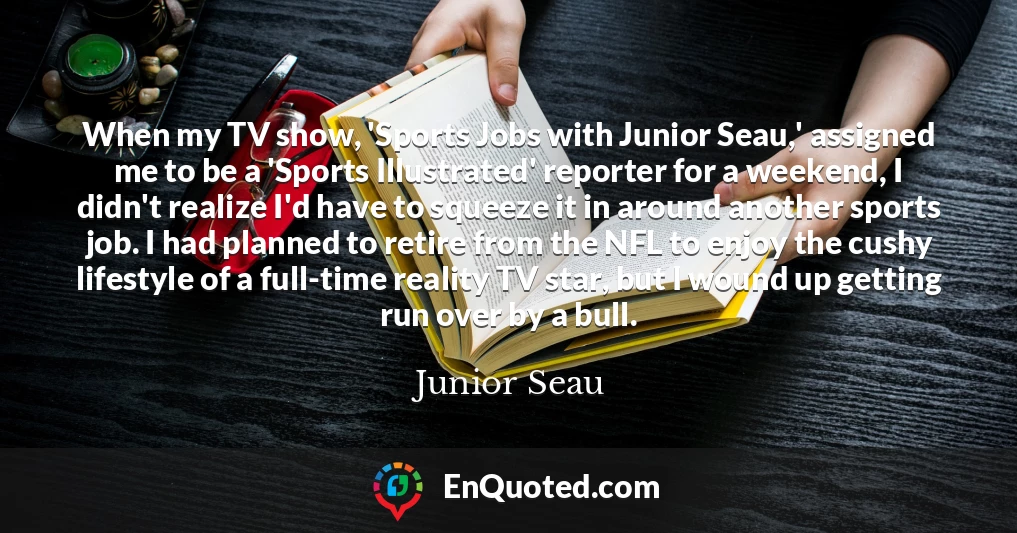 When my TV show, 'Sports Jobs with Junior Seau,' assigned me to be a 'Sports Illustrated' reporter for a weekend, I didn't realize I'd have to squeeze it in around another sports job. I had planned to retire from the NFL to enjoy the cushy lifestyle of a full-time reality TV star, but I wound up getting run over by a bull.
