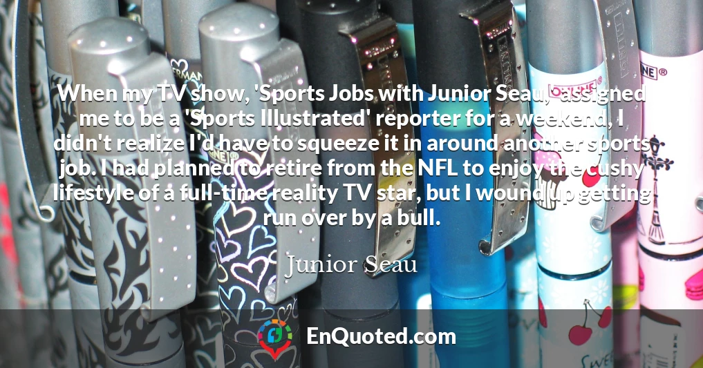 When my TV show, 'Sports Jobs with Junior Seau,' assigned me to be a 'Sports Illustrated' reporter for a weekend, I didn't realize I'd have to squeeze it in around another sports job. I had planned to retire from the NFL to enjoy the cushy lifestyle of a full-time reality TV star, but I wound up getting run over by a bull.