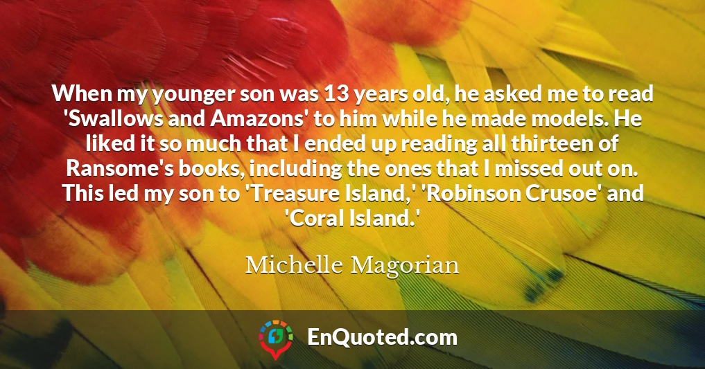 When my younger son was 13 years old, he asked me to read 'Swallows and Amazons' to him while he made models. He liked it so much that I ended up reading all thirteen of Ransome's books, including the ones that I missed out on. This led my son to 'Treasure Island,' 'Robinson Crusoe' and 'Coral Island.'