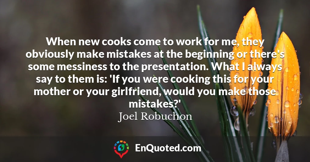 When new cooks come to work for me, they obviously make mistakes at the beginning or there's some messiness to the presentation. What I always say to them is: 'If you were cooking this for your mother or your girlfriend, would you make those mistakes?'