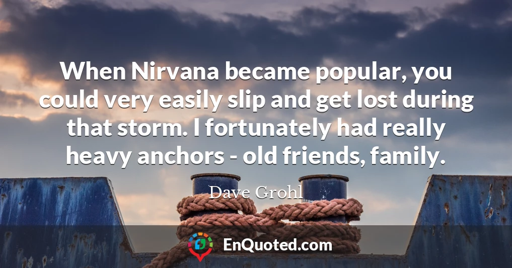 When Nirvana became popular, you could very easily slip and get lost during that storm. I fortunately had really heavy anchors - old friends, family.
