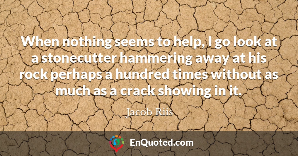 When nothing seems to help, I go look at a stonecutter hammering away at his rock perhaps a hundred times without as much as a crack showing in it.