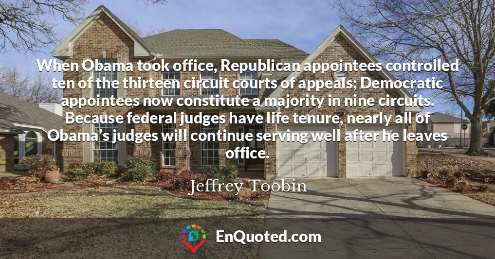 When Obama took office, Republican appointees controlled ten of the thirteen circuit courts of appeals; Democratic appointees now constitute a majority in nine circuits. Because federal judges have life tenure, nearly all of Obama's judges will continue serving well after he leaves office.