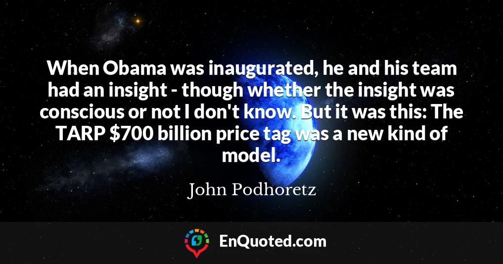 When Obama was inaugurated, he and his team had an insight - though whether the insight was conscious or not I don't know. But it was this: The TARP $700 billion price tag was a new kind of model.