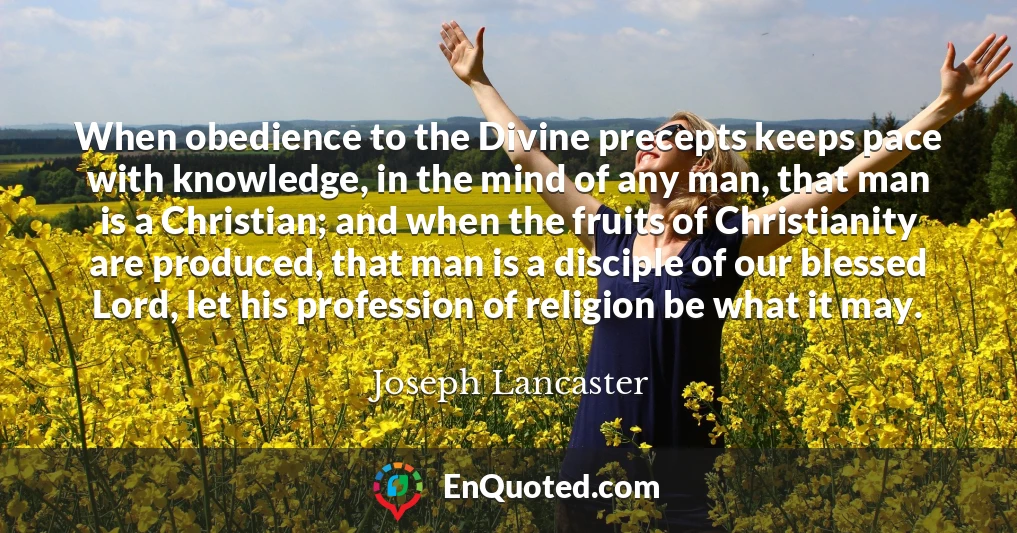 When obedience to the Divine precepts keeps pace with knowledge, in the mind of any man, that man is a Christian; and when the fruits of Christianity are produced, that man is a disciple of our blessed Lord, let his profession of religion be what it may.