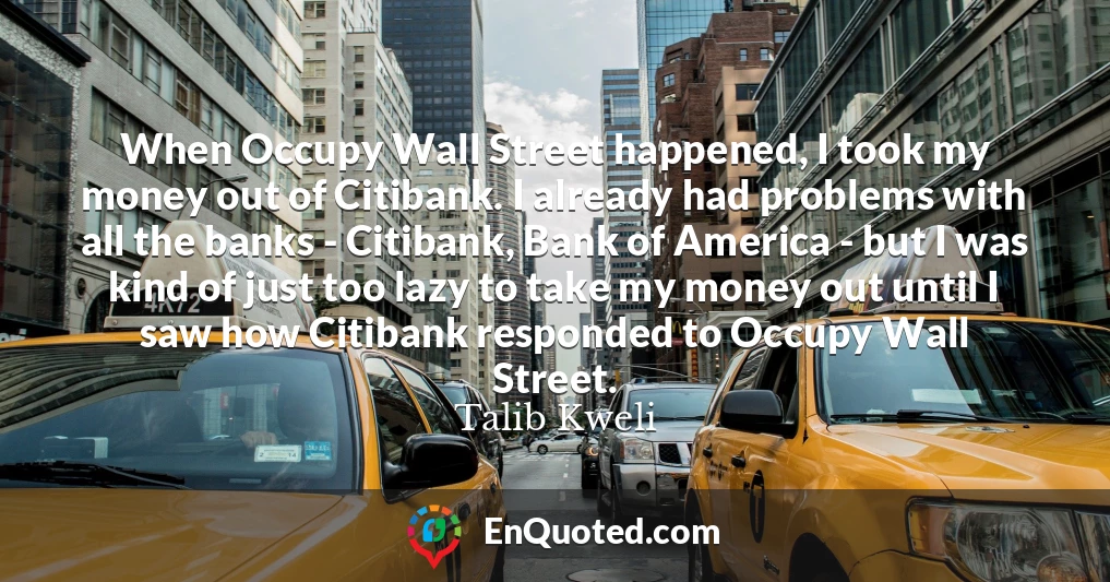 When Occupy Wall Street happened, I took my money out of Citibank. I already had problems with all the banks - Citibank, Bank of America - but I was kind of just too lazy to take my money out until I saw how Citibank responded to Occupy Wall Street.