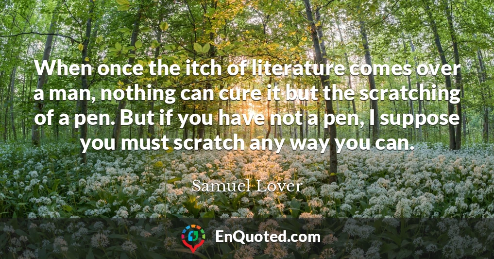 When once the itch of literature comes over a man, nothing can cure it but the scratching of a pen. But if you have not a pen, I suppose you must scratch any way you can.