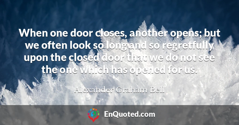 When one door closes, another opens; but we often look so long and so regretfully upon the closed door that we do not see the one which has opened for us.