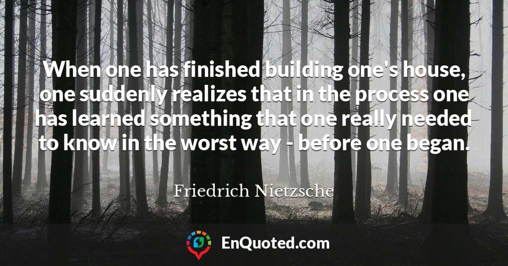 When one has finished building one's house, one suddenly realizes that in the process one has learned something that one really needed to know in the worst way - before one began.