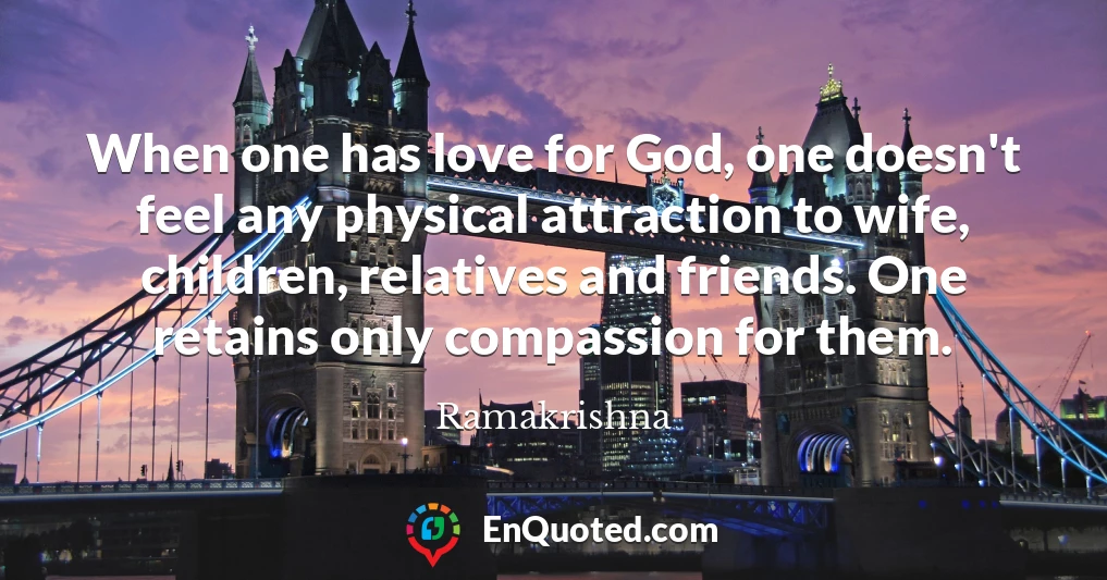 When one has love for God, one doesn't feel any physical attraction to wife, children, relatives and friends. One retains only compassion for them.