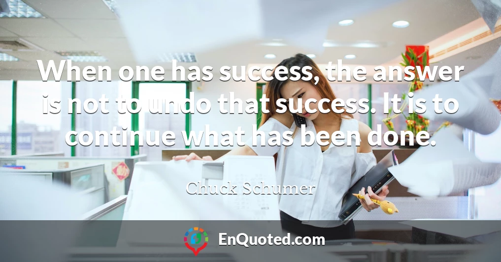 When one has success, the answer is not to undo that success. It is to continue what has been done.