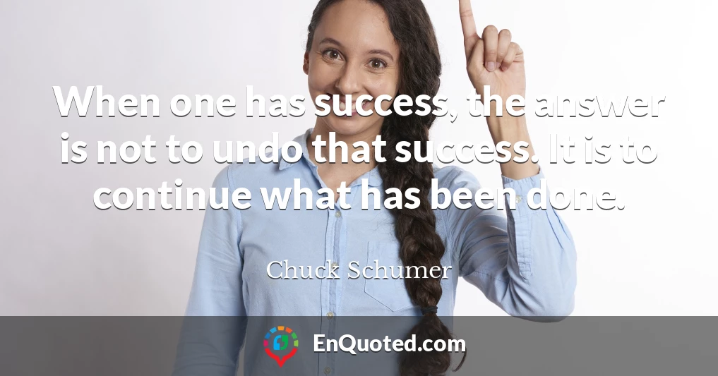 When one has success, the answer is not to undo that success. It is to continue what has been done.