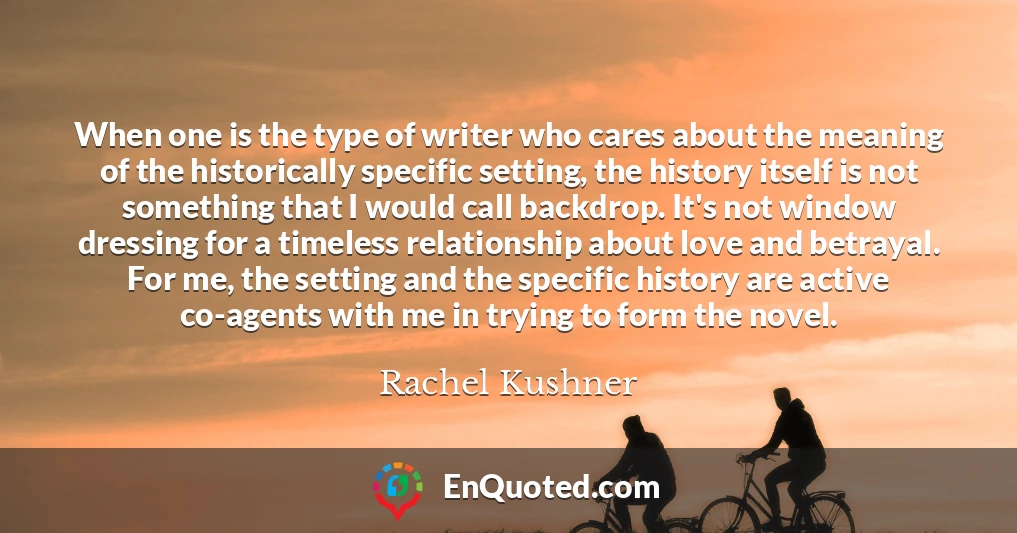 When one is the type of writer who cares about the meaning of the historically specific setting, the history itself is not something that I would call backdrop. It's not window dressing for a timeless relationship about love and betrayal. For me, the setting and the specific history are active co-agents with me in trying to form the novel.