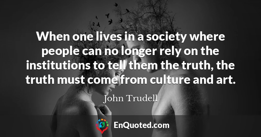 When one lives in a society where people can no longer rely on the institutions to tell them the truth, the truth must come from culture and art.
