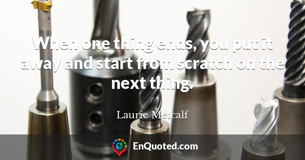 When one thing ends, you put it away and start from scratch on the next thing.
